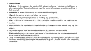 • 7.Anti-Tussives.
• Definition – Antitussives are the agents which act upon pulmonary membranes that hasten or
alter expectoration. These stimulate and expel the bronchial mucous or secretions and help in
their removal.
• Mechanism of action –Antitussives act in one of the following way,
• 1.By relieving spasms of bronchial tubes. e.g. opium.
• 2.By mechanically dislodging as an act of vomiting. e.g. ipecacuanha.
• 3.By soothing the irritative respiratory centre by making expulsion painless. e.g. morphine and
• codeine.
• 4.By stimulating the membrane during elimination so that expectoration is made easy. e.g. Tolu
• balsam.
• 5.By increasing flow from the inflamed membrane. e.g. emetine and pilocarpine.
• Physiologically cough is very useful mechanism as it serves to clear the respiratory passage of
foreign material and excessive secretions.
• Cough should not be suppressed unless it does not serve any useful purpose, except when sleep
and rest is desired to patient. Important antitussive drugs are Ephedra, Vasaka, Tulsi, Turpentine,
Tolu balsam.
•
 