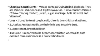• Chemical Constituents – Vasaka contains Quinazoline alkaloids. They
are Vasicine, Vasicinoneand Hydroxyvasicine. It also contains Vasakin
(Yellow coloring matter ) , resin, sugar, mucilage, beta sitisterol and
Vitamin C.
• Uses –1.Used to treat cough, cold, chronic bronchitis and asthma.
• 2.Used as Antispasmodic, Anthelmintic and sedative drug.
• 3.Expectorant, bronchodilator.
• 4.Vasicine is reported to be bronchoconstrictor, whereas its auto
oxidized form vasicinone is a broncnchodilator.
•
 