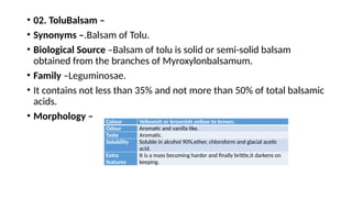 • 02. ToluBalsam –
• Synonyms –.Balsam of Tolu.
• Biological Source –Balsam of tolu is solid or semi-solid balsam
obtained from the branches of Myroxylonbalsamum.
• Family –Leguminosae.
• It contains not less than 35% and not more than 50% of total balsamic
acids.
• Morphology – Colour Yellowish or brownish yellow to brown.
Odour Aromatic and vanilla like.
Taste Aromatic.
Solubility Soluble in alcohol 90%,ether, chloroform and glacial acetic
acid.
Extra
features
It is a mass becoming harder and finally brittle,it darkens on
keeping.
 