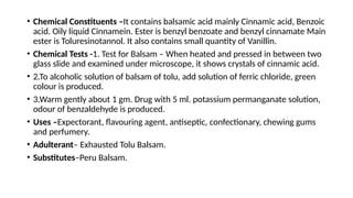 • Chemical Constituents –It contains balsamic acid mainly Cinnamic acid, Benzoic
acid. Oily liquid Cinnamein. Ester is benzyl benzoate and benzyl cinnamate Main
ester is Toluresinotannol. It also contains small quantity of Vanillin.
• Chemical Tests -1. Test for Balsam – When heated and pressed in between two
glass slide and examined under microscope, it shows crystals of cinnamic acid.
• 2.To alcoholic solution of balsam of tolu, add solution of ferric chloride, green
colour is produced.
• 3.Warm gently about 1 gm. Drug with 5 ml. potassium permanganate solution,
odour of benzaldehyde is produced.
• Uses –Expectorant, flavouring agent, antiseptic, confectionary, chewing gums
and perfumery.
• Adulterant– Exhausted Tolu Balsam.
• Substitutes–Peru Balsam.
 