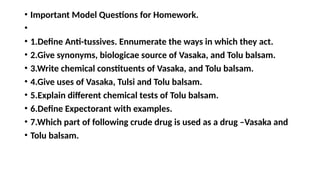 • Important Model Questions for Homework.
•
• 1.Define Anti-tussives. Ennumerate the ways in which they act.
• 2.Give synonyms, biologicae source of Vasaka, and Tolu balsam.
• 3.Write chemical constituents of Vasaka, and Tolu balsam.
• 4.Give uses of Vasaka, Tulsi and Tolu balsam.
• 5.Explain different chemical tests of Tolu balsam.
• 6.Define Expectorant with examples.
• 7.Which part of following crude drug is used as a drug –Vasaka and
• Tolu balsam.
 