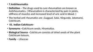 • 7.Antirheumatics
• Definition – The drugs used to cure rheumatism are known as
Antirheumatics. ( Rheumatism is characterized by pain in joints,
stiffness of muscles and increased level of uric acid in blood. )
• The herbal anti rheumatics are ,Guggual, Salai, Nirgundo, Jatamansi,
Colchicum.
• 01. Indian Colchicum–
• Synonyms –Colchicum seeds, Hirantutiya.
• Biological Source –Colchicum consists of dried seeds of the plant
Colchicum luteum,
• Family – Liliaceae
 