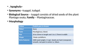 • . Ispaghula–
• Synonyms –Isapgol, Isabgol.
• Biological Source – Isapgol consists of dried seeds of the plant
Plantago ovata, Family – Plantaginaceae.
• Morphology
Colour Pinkish grey to brown
Odour None
Taste Mucilaginous, bland.
Size 10 to 35mm in length and 1 to 1.75mm in width
Shape Ovate cymbiform.
Extra features 1000 seed weighs 1.5 gm. Seeds are hard ,transprant,
smooth, red spot in centre i.e .hilum.
 