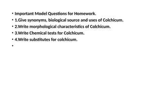 • Important Model Questions for Homework.
• 1.Give synonyms, biological source and uses of Colchicum.
• 2.Write morphological characteristics of Colchicum.
• 3.Write Chemical tests for Colchicum.
• 4.Write substitutes for colchicum.
•
 