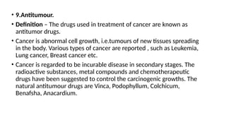 • 9.Antitumour.
• Definition – The drugs used in treatment of cancer are known as
antitumor drugs.
• Cancer is abnormal cell growth, i.e.tumours of new tissues spreading
in the body. Various types of cancer are reported , such as Leukemia,
Lung cancer, Breast cancer etc.
• Cancer is regarded to be incurable disease in secondary stages. The
radioactive substances, metal compounds and chemotherapeutic
drugs have been suggested to control the carcinogenic growths. The
natural antitumour drugs are Vinca, Podophyllum, Colchicum,
Benafsha, Anacardium.
 