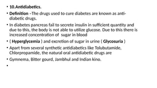 • 10.Antidiabetics.
• Definition –The drugs used to cure diabetes are known as anti-
diabetic drugs.
• In diabetes pancreas fail to secrete insulin in sufficient quantity and
due to this, the body is not able to utilize glucose. Due to this there is
increased concentration of sugar in blood
• ( Hyperglycemia ) and excretion of sugar in urine ( Glycosuria )
• Apart from several synthetic antidiabetics like Tolubutamide,
Chlorpropamide, the natural oral antidiabetic drugs are
• Gymnema, Bitter gourd, Jambhul and Indian kino.
•
 