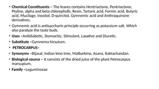 • Chemical Constituents – The leaves contains Hentriactone, Pentriactone,
Ptyline, alpha and beta chlorophylls, Resin, Tartaric acid, Formic acid, Butyric
acid, Mucilage, inositol, D-quircitol, Gymnemic acid and Anthraquinone
derivatives.
• Gymnemic acid is antisaccharin principle occurring as potassium salt. Which
also paralyze the taste buds.
• Uses –Antidiabetic, Stomachic, Stimulant, Laxative and Diuretic.
• Substitute –Gymnema hirsutum.
• PETROCARPUS–
• Synonyms –Bijasal, Indian kino tree, Malbarkino, Asana, Raktachandan.
• Biological source – It consists of the dried juice of the plant Petrocarpus
marsupium,
• Family –Leguminosae
 