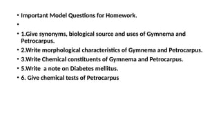 • Important Model Questions for Homework.
•
• 1.Give synonyms, biological source and uses of Gymnema and
Petrocarpus.
• 2.Write morphological characteristics of Gymnema and Petrocarpus.
• 3.Write Chemical constituents of Gymnema and Petrocarpus.
• 5.Write a note on Diabetes mellitus.
• 6. Give chemical tests of Petrocarpus
 