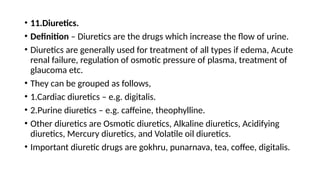 • 11.Diuretics.
• Definition – Diuretics are the drugs which increase the flow of urine.
• Diuretics are generally used for treatment of all types if edema, Acute
renal failure, regulation of osmotic pressure of plasma, treatment of
glaucoma etc.
• They can be grouped as follows,
• 1.Cardiac diuretics – e.g. digitalis.
• 2.Purine diuretics – e.g. caffeine, theophylline.
• Other diuretics are Osmotic diuretics, Alkaline diuretics, Acidifying
diuretics, Mercury diuretics, and Volatile oil diuretics.
• Important diuretic drugs are gokhru, punarnava, tea, coffee, digitalis.
 