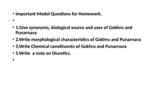• Important Model Questions for Homework.
•
• 1.Give synonyms, biological source and uses of Gokhru and
Punarnava
• 2.Write morphological characteristics of Gokhru and Punarnava
• 3.Write Chemical constituents of Gokhru and Punarnava
• 5.Write a note on Diuretics.
•
 