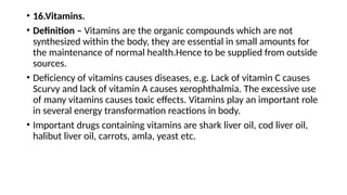 • 16.Vitamins.
• Definition – Vitamins are the organic compounds which are not
synthesized within the body, they are essential in small amounts for
the maintenance of normal health.Hence to be supplied from outside
sources.
• Deficiency of vitamins causes diseases, e.g. Lack of vitamin C causes
Scurvy and lack of vitamin A causes xerophthalmia. The excessive use
of many vitamins causes toxic effects. Vitamins play an important role
in several energy transformation reactions in body.
• Important drugs containing vitamins are shark liver oil, cod liver oil,
halibut liver oil, carrots, amla, yeast etc.
 