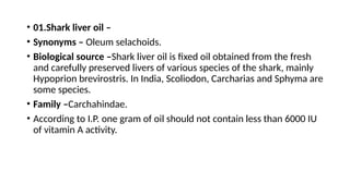 • 01.Shark liver oil –
• Synonyms – Oleum selachoids.
• Biological source –Shark liver oil is fixed oil obtained from the fresh
and carefully preserved livers of various species of the shark, mainly
Hypoprion brevirostris. In India, Scoliodon, Carcharias and Sphyma are
some species.
• Family –Carchahindae.
• According to I.P. one gram of oil should not contain less than 6000 IU
of vitamin A activity.
 