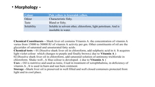• Morphology –
Colour Pale yellow to brownish yellow.
Odour Characteristic fishy.
Taste Bland or fishy.
Solubility Soluble in solvent ether, chloroform, light petroleum. And is
insoluble in water.
Chemical Constituents – Shark liver oil contains Vitamin A. the concentration of vitamin A
varies from 15000 to 30000 IU of vitamin A activity per gm. Other constituents of oil are the
glycerides of saturated and unsaturated fatty acids.
Chemical tests – 01.Dissolve shark liver oil in chloroform, add sulphuric acid in it. It acquires
light violet colour which changes to purple and finally brown.( due to Vitamin A )
02.Dissolve shark liver oil in chloroform, add saturated solution of antimony trichloride in
chloroform. Shake well , A blue colour is developed. .( due to Vitamin A )
Uses – Oil is nutritive and used as tonic, Used in treatment of xerophthalmia, in deficiency of
vitamin A , It is used in burn and sun burn ointment.
Storage –Shark liver oil is preserved in well filled and well closed containers protected from
light and in cool place.
 