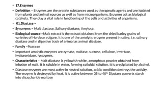 • 17.Enzymes
• Definition – Enzymes are the protein substances used as therapeutic agents and are isolated
from plants and animal sources as well as from microorganisms. Enzymes act as biological
catalysts. They play a vital role in functioning of the cells and activities of organisms.
• 01.Diastase –
• Synonyms – Malt diastase, Salivary diastase, Amylose.
• Biological source –Malt extract is the extract obtained from the dried barley grains of
varieties of Hordeun vulgare. It is one of the amolytic enzyme present in saliva, i.e. salivary
diastase and in digestive track of animal as animal diastase.
• Family –Poaceae
• Important amolytic enzymes are zymase, maltase, sucrose, cellulose, invertase,
hyaluronidase, lysozymes.
• Characteristics – Malt diastase is yellowish white, amorphous powder obtained from
infusion of malt. It is soluble in water, forming colloidal solution. It is precipitated by alcohol.
• Diastase enzymes are most active in neutral solution, acidic condition destroys the activity.
The enzyme is destroyed by heat, it is active between 35 to 400c
Diastase converts starch
into disaccharide maltose
 
