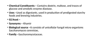 • Chemical Constituents – Contains dextrin, maltose, and traces of
glucose and amolytic enzyme diastase.
• Uses –Used as digestants, used in production of predigested starchy
foods and brewing industries.
• 02.Yeast –
• Synonyms – Khamir
• Biological source –It consists of unicellular fungal micro organisms
Saccharomyces cerevisiae,
• Family –Saccharomycetaceae.
 