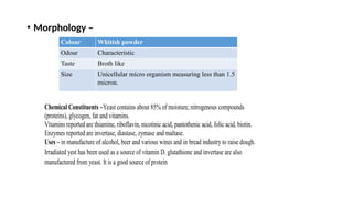 • Morphology –
Colour Whitish powder
Odour Characteristic
Taste Broth like
Size Unicellular micro organism measuring less than 1.5
micron.
Chemical Constituents –Yeast contains about 85% of moisture, nitrogenous compounds
(proteins), glycogen, fat and vitamins.
Vitamins reported are thiamine, riboflavin, nicotinic acid, pantothenic acid, folic acid, biotin.
Enzymes reported are invertase, diastase, zymase and maltase.
Uses – in manufacture of alcohol, beer and various wines and in bread industry to raise dough.
Irradiated yest has been used as a source of vitamin D. glutathione and invertase are also
manufactured from yeast. It is a good source of protein
 