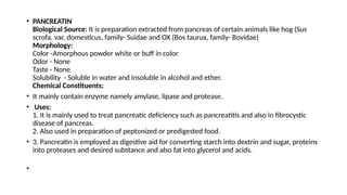 • PANCREATIN
Biological Source: It is preparation extracted from pancreas of certain animals like hog (Sus
scrofa, var, domesticus, family- Suidae and OX (Bos taurux, family- Bovidae)
Morphology:
Color -Amorphous powder white or buff in color
Odor - None
Taste - None
Solubility - Soluble in water and insoluble in alcohol and ether.
Chemical Constituents:
• It mainly contain enzyme namely amylase, lipase and protease.
• Uses:
1. It is mainly used to treat pancreatic deficiency such as pancreatitis and also in fibrocystic
disease of pancreas.
2. Also used in preparation of peptonized or predigested food.
• 3. Pancreatin is employed as digestive aid for converting starch into dextrin and sugar, proteins
into proteases and desired substance and also fat into glycerol and acids.
•
 