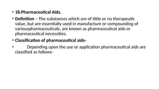 • 18.Pharmaceutical Aids.
• Definition – The substances which are of little or no therapeutic
value, but are essentially used in manufacture or compounding of
variouspharmaceuticals, are known as pharmaceutical aids or
pharmaceutical necessities.
• Classification of pharmaceutical aids-
• Depending upon the use or application pharmaceutical aids are
classified as follows-
 