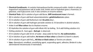 • Chemical Constituents –It contains hetropolysaccharide compound arabin. Arebin is calcium,
magnesium and potassium salt of arabic acid. Arebic acid on hydrolysis gives L-rhamnose, D-
galactose, and D-glucuronic acid. It also contains an enzyme oxidase.
• Chemical Tests -(A) In solution of gum add Borax ,Stiff transluscent mass is formed .
• (B) In solution of gum add lead subacetatesolution ,gelatinisationtakes place.
• (C) In solution of gum add Ruthenium red ,No pinkcolour .
• (D) In solution of gum add hydrogen peroxide solution & 1% benzidine in alcohol solution ,
• shake it well Blue colour due to Oxydase enzyme.
• (E) Hydrolise the solution of gum with dilute HCL by boiling , To it add Fehling solution A &
• Fehling solution B , heat again , Red ppt. is observed.
• (F) In solution of gum add 10 ml. of water , keep aside for few hrs. No sedimentation .
• (G) In Solution of gum add Iodine ,No brown or blue colour as Dextrin & Starch is absent.
• (H) In solution of gum add FeCL3 ,NO blue or black colour.as Tannins are absent.
• Uses –Demulcent, emollient, emulsifying agent, suspending agent, adhesive, Binder.It is also
administered intravenously in haemolysis.
 