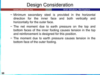 Design Consideration
− Minimum secondary steel is provided in the horizontal
direction for the inner face and both vertically and
horizontally for the outer face.
− The net moment due to earth pressure on the top and
bottom faces of the inner footing causes tension in the top
and reinforcement is designed for this position.
− The moment due to earth pressure causes tension in the
bottom face of the outer footing.
10
 