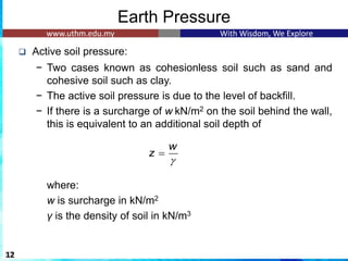 Earth Pressure
❑ Active soil pressure:
− Two cases known as cohesionless soil such as sand and
cohesive soil such as clay.
− The active soil pressure is due to the level of backfill.
− If there is a surcharge of w.kN/m2 on the soil behind the wall,
this is equivalent to an additional soil depth of
where:
w is surcharge in kN/m2
γ is the density of soil in kN/m3
12
w
z

=
 