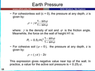 Earth Pressure
− For cohesionless soil (c = 0), the pressure at any depth, z is
given by:
where: is the density of soil and is the friction angle.
Meanwhile, the force on the wall of height H1 is:
− For cohesive soil ( ), the pressure at any depth, z is
given by:
This expression gives negative value near top of the wall. In
practice, a value for the active soil pressure is < .
13
1 sin
1 sin
z

 

−
=
+
2
1 1
1 sin
0.5
1 sin
P H



−
=
+
 
0
 =
( ) 2
z c
 
= −
0.25 z

 