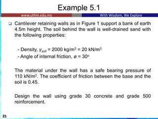 Example 5.1
❑ Cantilever retaining walls as in Figure 1 support a bank of earth
4.5m height. The soil behind the wall is well-drained sand with
the following properties:
- Density, γsoil = 2000 kg/m3 = 20 kN/m3
- Angle of internal friction, ø = 30o
The material under the wall has a safe bearing pressure of
110 kN/m2. The coefficient of friction between the base and the
soil is 0.45.
Design the wall using grade 30 concrete and grade 500
reinforcement.
21
 