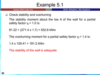 Example 5.1
❑ Check stability and overturning
The stability moment about the toe A of the wall for a partial
safety factor γf = 1.0 is:
1
91.22 + (271.4 x 1.7) = 552.6 kNm
1
The overturning moment for a partial safety factor γf = 1.4 is:
1
1.4 x 129.41 = 181.2 kNm
1
The stability of the wall is adequate
25
 