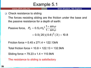 Example 5.1
❑ Check resistance to sliding
The forces resisting sliding are the friction under the base and
the passive resistance for a depth of earth:
Passive force,
Friction force = 0.45 x 271.4 = 122.13kN
Total friction force = 10.8 + 122.13 = 132.9kN
Sliding force = 79.23 x 1.4 = 110.9kN
The resistance to sliding is satisfactory
26
2
2 2
1 sin
0.5
1 sin
P H



+
=
−
( )( ) ( )
2
0.5 20 0.6 3 10.8
= =
 