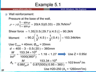 Example 5.1
❑ Wall reinforcement:
Pressure at the base of the wall,
Shear force
Moment
1
Use Cnom = 40mm; Øbar = 20mm
27
2
1 sin
20(4.5)(0.33) 29.7kN/m
1 sin
z

 

−
= = =
+
6
2 2
153.34 10
1.18 1.27
1000(360 )
M
bd

= =  Use Z = 0.95d
( )
6
2
153.34 10
1031mm /m
0.86 0.87(500) 0.95 360
s
yk
M
A
f z

= = =

Use H20-250 (As = 1260mm2/m)
( )( )
 
1.35 0.5 29.7 4.5 90.2kN
= =
( ) ( )
1 1
90.2 4.5 0.4 153.34kNm
3 2
 
= + =
 
 
( )
400 3 0.5 20 360
d mm
= − − =
 