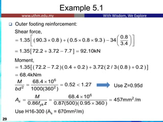 Example 5.1
❑ Outer footing reinforcement:
Shear force,
Moment,
29
( ) ( )
0.8
1.35 90.3 0.8 0.5 0.8 9.3 34
3.4
   
=  +   −  
 
   
6
2 2
68.4 10
0.52 1.27
1000(360 )
M
bd

= =  Use Z=0.95d
( )
6
2
68.4 10
457mm /m
0.86 0.87(500) 0.95 360
s
yk
M
A
f z

= = =

Use H16-300 (As = 670mm2/m)
 
1.35 72.2 3.72 7.7 92.10kN
= + − =
( )( ) ( )
( )
 
1.35 72.2 7.2 0.4 0.2 3.72 2 / 3 0.8 0.2
= − + + +
68.4kNm
=
 