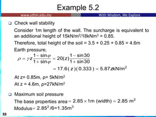 Example 5.2
❑ Check wall stability
Consider 1m length of the wall. The surcharge is equivalent to
an additional height of 15kN/m2/18kNm3 = 0.85.
Therefore, total height of the soil = 3.5 + 0.25 + 0.85 = 4.6m
Earth pressure,
At z= 0.85m, ρ= 5kN/m2
At z = 4.6m, ρ=27kN/m2
❑ Maximum soil pressure
The base properties area
Modulus
33
1 sin 1 sin30
20( )
1 sin 1 sin30
z z

 

− −
= =
+ +
( )( ) 2
17.6 0.333 5.87 kN/m
z z
= =
2
2.85 1m (width) 2.85 m
=  =
2 3
2.85 /6=1.35m
=
 