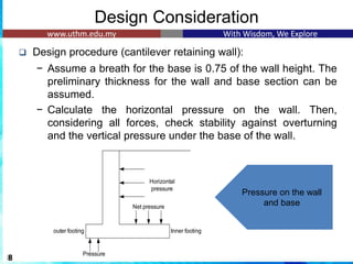 Design Consideration
❑ Design procedure (cantilever retaining wall):
− Assume a breath for the base is 0.75 of the wall height. The
preliminary thickness for the wall and base section can be
assumed.
− Calculate the horizontal pressure on the wall. Then,
considering all forces, check stability against overturning
and the vertical pressure under the base of the wall.
8
Horizontal
pressure
Net pressure
Pressure
Inner footing
outer footing
Pressure on the wall
and base
 