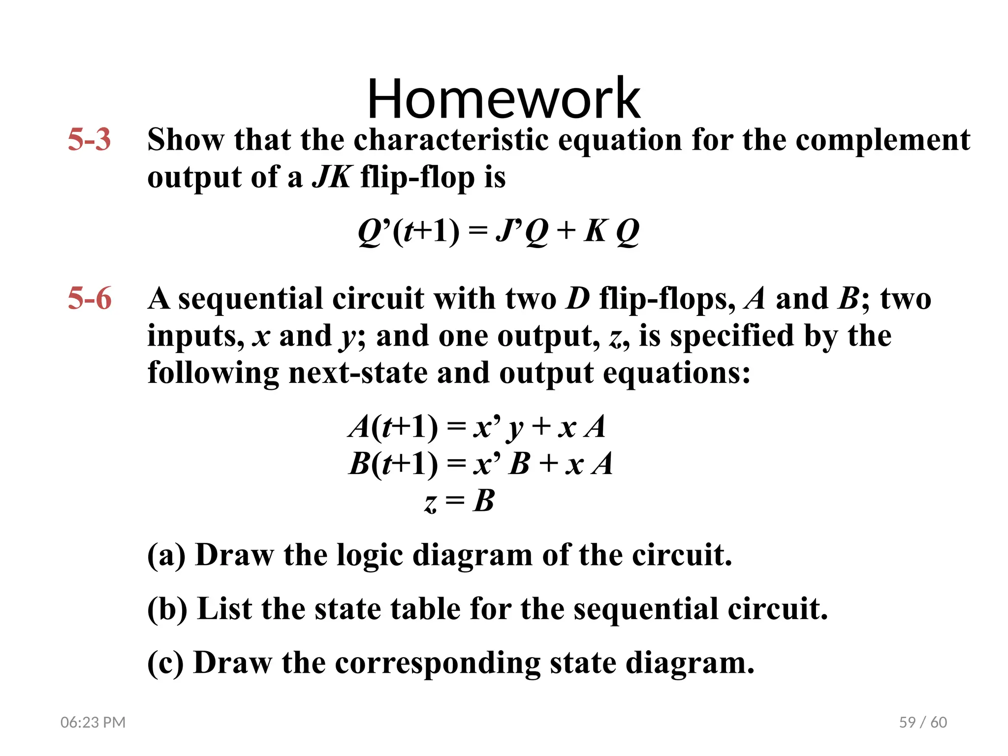 59 / 60
Homework
5-3 Show that the characteristic equation for the complement
output of a JK flip-flop is
Q’(t+1) = J’Q + K Q
5-6 A sequential circuit with two D flip-flops, A and B; two
inputs, x and y; and one output, z, is specified by the
following next-state and output equations:
A(t+1) = x’ y + x A
B(t+1) = x’ B + x A
z = B
(a) Draw the logic diagram of the circuit.
(b) List the state table for the sequential circuit.
(c) Draw the corresponding state diagram.
06:23 PM
 