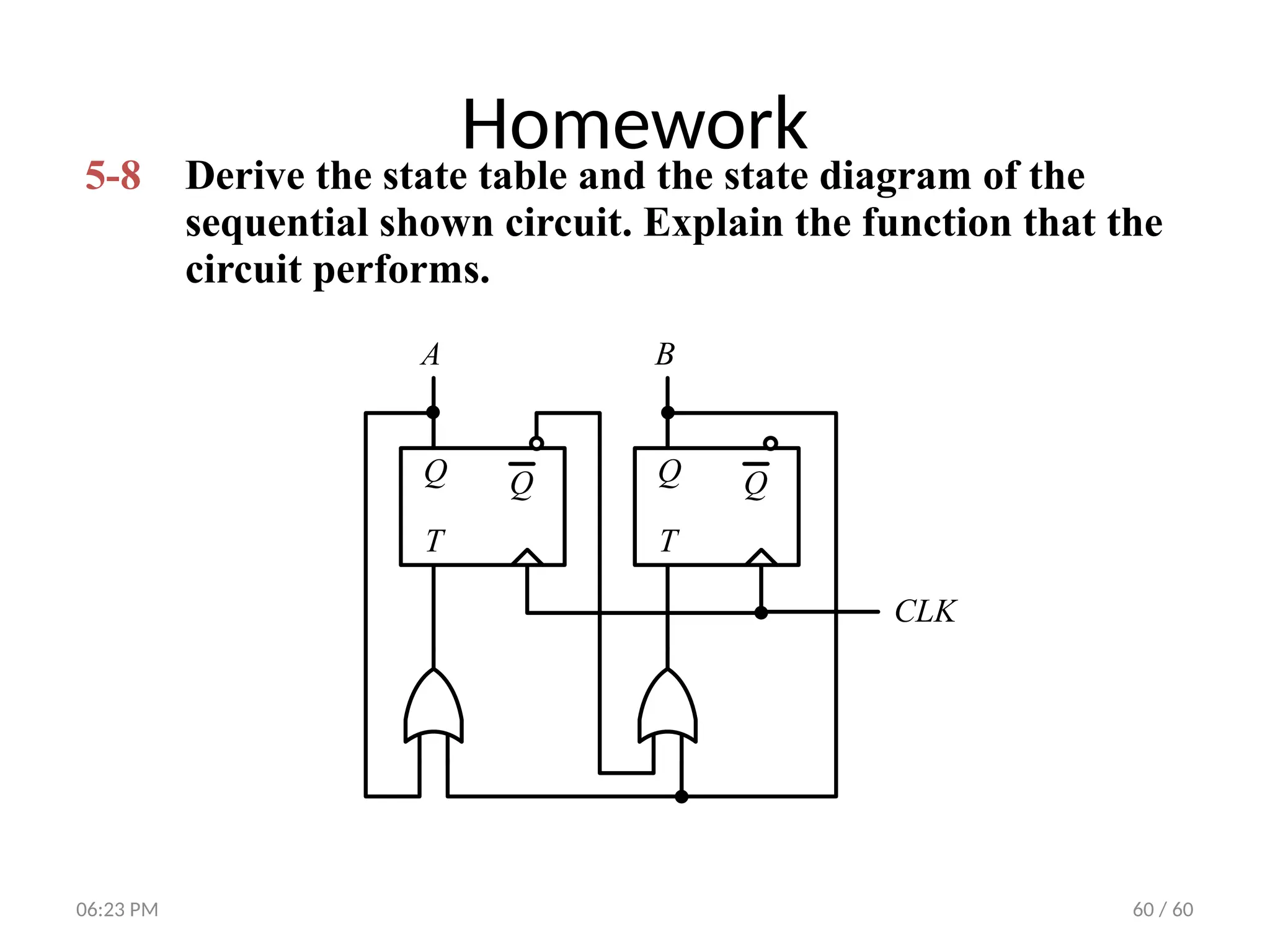 60 / 60
Homework
5-8 Derive the state table and the state diagram of the
sequential shown circuit. Explain the function that the
circuit performs.
A B
CLK
T
Q Q
T
Q Q
06:23 PM
 