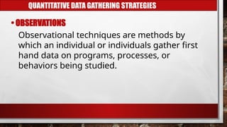 QUANTITATIVE DATA GATHERING STRATEGIES
• OBSERVATIONS
Observational techniques are methods by
which an individual or individuals gather first
hand data on programs, processes, or
behaviors being studied.
 
