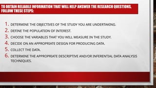 TO OBTAIN RELIABLE INFORMATION THAT WILL HELP ANSWER THE RESEARCH QUESTIONS,
FOLLOW THESE STEPS:
1. DETERMINE THE OBJECTIVES OF THE STUDY YOU ARE UNDERTAKING.
2. DEFINE THE POPULATION OF INTEREST.
3. CHOOSE THE VARIABLES THAT YOU WILL MEASURE IN THE STUDY.
4. DECIDE ON AN APPROPRIATE DESIGN FOR PRODUCING DATA.
5. COLLECT THE DATA.
6. DETERMINE THE APPROPRIATE DESCRIPTIVE AND/OR INFERENTIAL DATA ANALYSIS
TECHNIQUES.
 