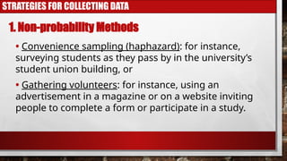 STRATEGIES FOR COLLECTING DATA
• Convenience sampling (haphazard): for instance,
surveying students as they pass by in the university’s
student union building, or
1. Non-probability Methods
• Gathering volunteers: for instance, using an
advertisement in a magazine or on a website inviting
people to complete a form or participate in a study.
 