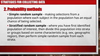 STRATEGIES FOR COLLECTING DATA
2. Probability methods
• Simple random sample - making selections from a
population where each subject in the population has an equal
chance of being selected.
• Stratified random sample - where you have first identified
population of interest, then divide this population into strata
or groups based on some characteristic (e.g. sex, geographic
region), then perform simple random sample from each
strata.
 