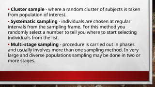 • Cluster sample - where a random cluster of subjects is taken
from population of interest.
• Multi-stage sampling - procedure is carried out in phases
and usually involves more than one sampling method. In very
large and diverse populations sampling may be done in two or
more stages.
• Systematic sampling - individuals are chosen at regular
intervals from the sampling frame. For this method you
randomly select a number to tell you where to start selecting
individuals from the list.
 