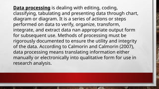 Data processing is dealing with editing, coding,
classifying, tabulating and presenting data through chart,
diagram or diagram. It is a series of actions or steps
performed on data to verify, organize, transform,
integrate, and extract data nan appropriate output form
for subsequent use. Methods of processing must be
rigorously documented to ensure the utility and integrity
of the data. According to Calmorin and Calmorin (2007),
data processing means translating information either
manually or electronically into qualitative form for use in
research analysis.
 