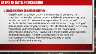 STEPS IN DATA PROCESSING
1. CLASSIFICATION OR CATEGORIZATION
Classification or categorization is the process of grouping the
statistical data under various understandable homogeneous groups
for the purpose of convenient interpretation. A uniformity of
attributes is the basic criterion for classification; and the grouping of
data is made according to similarity. Classification becomes necessary
when there is diversity in the data collected for meaningful
presentation and analysis. However, it is meaningless with respect to
homogeneous data. A good classification should have the
characteristics of clanty, homogeneity, equality of scale,
purposefulness and accuracy.
 