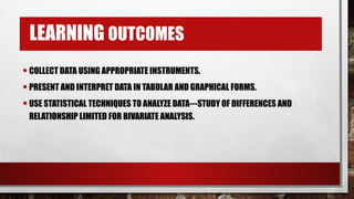 LEARNING OUTCOMES
•COLLECT DATA USING APPROPRIATE INSTRUMENTS.
•PRESENT AND INTERPRET DATA IN TABULAR AND GRAPHICAL FORMS.
•USE STATISTICAL TECHNIQUES TO ANALYZE DATA---STUDY OF DIFFERENCES AND
RELATIONSHIP LIMITED FOR BIVARIATE ANALYSIS.
 
