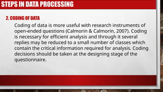 STEPS IN DATA PROCESSING
2. CODING OF DATA
Coding of data is more useful with research instruments of
open-ended questions (Calmorin & Calmorin, 2007). Coding
is necessary for efficient analysis and through it several
replies may be reduced to a small number of classes which
contain the critical information required for analysis. Coding
decisions should be taken at the designing stage of the
questionnaire.
 