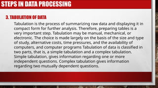 STEPS IN DATA PROCESSING
3. TABULATION OF DATA
Tabulation is the process of summarizing raw data and displaying it in
compact form for further analysis. Therefore, preparing tables is a
very important step. Tabulation may be manual, mechanical, or
electronic. The choice is made largely on the basis of the size and type
of study, alternative costs, time pressures, and the availability of
computers, and computer programs Tabulation of data is classified in
two parts, that is, a simple tabulation and a complex tabulation.
Simple tabulation, gives information regarding one or more
independent questions. Complex tabulation gives information
regarding two mutually dependent questions.
 