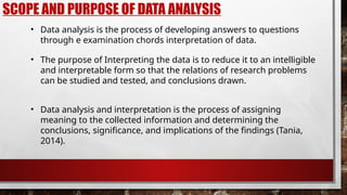 SCOPE AND PURPOSE OF DATA ANALYSIS
• Data analysis is the process of developing answers to questions
through e examination chords interpretation of data.
• Data analysis and interpretation is the process of assigning
meaning to the collected information and determining the
conclusions, significance, and implications of the findings (Tania,
2014).
• The purpose of Interpreting the data is to reduce it to an intelligible
and interpretable form so that the relations of research problems
can be studied and tested, and conclusions drawn.
 