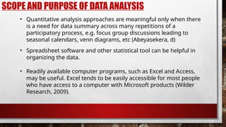 SCOPE AND PURPOSE OF DATA ANALYSIS
• Quantitative analysis approaches are meaningful only when there
is a need for data summary across many repetitions of a
participatory process, e.g. focus group discussions leading to
seasonal calendars, venn diagrams, etc (Abeyasekera, d)
• Readily available computer programs, such as Excel and Access,
may be useful. Excel tends to be easily accessible for most people
who have access to a computer with Microsoft products (Wilder
Research, 2009).
• Spreadsheet software and other statistical tool can be helpful in
organizing the data.
 