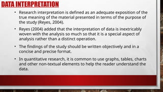 DATA INTERPRETATION
• Research interpretation is defined as an adequate exposition of the
true meaning of the material presented in terms of the purpose of
the study (Reyes, 2004).
• The findings of the study should be written objectively and in a
concise and precise format.
• Reyes (2004) added that the interpretation of data is inextricably
woven with the analysis so much so that it is a special aspect of
analysis rather than a distinct operation.
• In quantitative research, it is common to use graphs, tables, charts
and other non-textual elements to help the reader understand the
data.
 