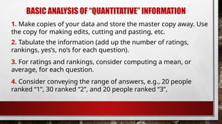 BASIC ANALYSIS OF “QUANTITATIVE” INFORMATION
4. Consider conveying the range of answers, e.g., 20 people
ranked “1”, 30 ranked “2”, and 20 people ranked “3”,
3. For ratings and rankings, consider computing a mean, or
average, for each question.
2. Tabulate the information (add up the number of ratings,
rankings, yes’s, no’s for each question).
1. Make copies of your data and store the master copy away. Use
the copy for making edits, cutting and pasting, etc.
 