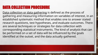DATA COLLECTION PROCEDURE
Data collection or data gathering is defined as the process of
gathering and measuring information on variables of interest, in an
established systematic method that enables one to answer stated
research questions, test hypotheses, and evaluate outcomes. There
are several techniques or strategies for data collection with
corresponding statistical instruments. The kind of analysis that can
be performed on a set of data will be influenced by the goals
identified at the outset, and the data actually gathered.
 